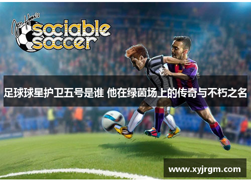 足球球星护卫五号是谁 他在绿茵场上的传奇与不朽之名